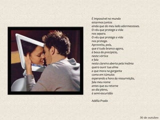 30 de outubro
É impossível no mundo
estarmos juntos
ainda que do meu lado adormecesses.
O véu que protege a vida
nos separa.
O véu que protege a vida
nos protege.
Aproveita, pois,
que é tudo branco agora,
à boca do precipício,
neste vórtice
e fala
nesta clareira aberta pela insônia
quero ouvir tua alma
a que mora na garganta
como em túmulos
esperando a hora da ressurreição,
fala meu nome
antes que eu retorne
ao dia pleno,
à semi-escuridão
Adélia Prado
 