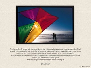 04 de outubro
Precisamos lembrar que não somos os únicos que estamos diante de um problema quase insolúvel.
Mas, da mesma maneira que uma pipa só consegue levantar vôo quando é colocada contra o vento,
mesmo o pior de nossos problemas serve para nos elevar a um degrau mais alto.
Não podemos esquecer nunca que outras pessoas já atravessaram momentos tão insuportáveis
como o que estamos passando agora;
se elas conseguiram, nós também vamos conseguir.
Dr. R. Brasch
 