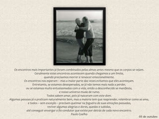 05 de outubro
Os encontros mais importantes já foram combinados pelas almas antes mesmo que os corpos se vejam.
Geralmente estes encontros acontecem quando chegamos a um limite,
quando precisamos morrer e renascer emocionalmente.
Os encontros nos esperam – mas a maior parte das vezes evitamos que eles aconteçam.
Entretanto, se estamos desesperados, se já não temos mais nada a perder,
ou se estamos muito entusiasmados com a vida, então o desconhecido se manifesta,
e nosso universo muda de rumo.
Todos sabem amar, pois já nasceram com este dom.
Algumas pessoas já o praticam naturalmente bem, mas a maioria tem que reaprender, relembrar como se ama,
e todos – sem exceção – precisam queimar na fogueira de suas emoções passadas,
reviver algumas alegrias e dores, quedas e subidas,
até conseguir enxergar o fio condutor que existe por detrás de cada novo encontro.
Paulo Coelho
 