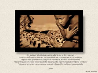 07 de outubro
Em qualquer atividade, é preciso saber o que se deve esperar,
os meios de alcançar o objetivo, e a capacidade que temos para a tarefa proposta.
Só pode dizer que renunciou aos frutos aquele que, estando assim equipado,
não sente qualquer desejo pelos resultados da conquista, e permanece absorvido no combate.
Pode-se renunciar ao fruto, mas esta renúncia não significa indiferença ao resultado.
Gandhi
 