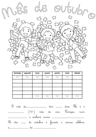 domingo segunda terça quarta quinta sexta sábado
----- ----- ----- ----- ----- -----
----- ----- ----- ----- -----
O mês de__________________ tem _____ dias. Ele é o
______________ (10º) mês do ano. Começou num
_________________ e acabará numa _______________-____________.
No dia ____ de outubro é feriado e vamos celebrar
a_________________ da ___________________.
 