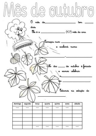 domingo segunda terça quarta quinta sexta sábado
----- ----- ----- ----- ----- -----
----- ----- ----- ----- -----
O mês de__________________ tem _____
dias.
Ele é o ______________ (10º) mês do ano.
Começou num __________________
e acabará numa
_______________-_______________.
No dia ____ de outubro é feriado
e vamos celebrar
a__________________
da ________________.
Estamos na estação do
________________.
 
