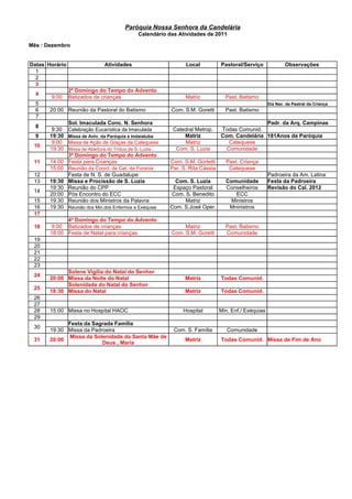 Paróquia Nossa Senhora da Candelária
                                                 Calendário das Atividades de 2011

Mês : Dezembro


Datas Horário                    Atividades                       Local           Pastoral/Serviço              Observações
  1
  2
  3
                2º Domingo do Tempo do Advento
  4
       9:00     Batizados de crianças                             Matriz            Past. Batismo
  5                                                                                                     Dia Nac. da Pastral da Criança
  6    20:00 Reunião da Pastoral do Batismo                  Com. S.M. Goretti      Past. Batismo
  7
                Sol. Imaculada Conc. N. Senhora                                                   Padr. da Arq. Campinas
  8
        9:30    Celebração Eucarística da Imaculada          Catedral Metrop.     Todas Comunid.
  9    19:30    Missa de Aniv. da Paróquia e Indaiatuba          Matriz           Com. Candelária 181Anos da Paróquia
        9:00    Missa de Ação de Graças da Catequese             Matriz              Catequese
 10
       19:30    Missa de Abertura do Tríduo de S. Luzia       Com. S. Luzia         Comunidade
             3º Domingo do Tempo do Advento
 11    14:00 Festa para Crianças                            Com. S.M. Gortetti      Past. Criança
       15:00 Reunião da Coord. de Cat. da Forania           Par. S. Rita Cássia      Catequese
 12          Festa de N. S. de Guadalupe                                                                Padroeira da Am. Latina
 13    19:30 Missa e Procissão de S. Luzia                    Com. S. Luzia         Comunidade          Festa da Padroeira
       19:30 Reunião do CPP                                  Espaço Pastoral        Conselheiros        Revisão do Cal. 2012
 14
       20:00 Pós Encontro do ECC                            Com. S. Benedito            ECC
 15    19:30 Reunião dos Ministros da Palavra                    Matriz               Ministros
 16    19:30 Reunião dos Min.dos Enfermos e Exéquias        Com. S.José Oper.        Mninistros
 17
             4º Domingo do Tempo do Advento
 18     9:00 Batizados de crianças                                Matriz            Past. Batismo
       18:00 Festa de Natal para crianças                    Com. S.M. Goretti      Comunidade
 19
 20
 21
 22
 23
             Solene Vigília do Natal do Senhor
 24
       20:00 Missa da Noite do Natal                              Matriz          Todas Comunid.
             Solenidade do Natal do Senhor
 25
       18:30 Missa do Natal                                       Matriz          Todas Comunid.
 26
 27
 28    15:00 Missa no Hospital HAOC                              Hospital         Min. Enf./ Exéquias
 29
             Festa da Sagrada Família
 30
       19:30 Missa da Padroeira                               Com. S. Família        Comunidade
             Missa da Solenidade da Santa Mãe de
 31    20:00                                                      Matriz          Todas Comunid. Missa de Fim de Ano
                          Deus , Maria
 