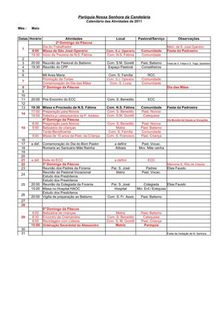 Paróquia Nossa Senhora da Candelária
                                            Calendário das Atividades de 2011

Mês :   Maio


Datas Horário                Atividades                        Local          Pastoral/Serviço             Observações
                        2º Domingo da Páscoa
              Dia do Trabalhador                                                                 Mem. de S. José Operário
  1
        9:00 Missa de São José Operário                  Com. S.J. Operário     Comunidade       Festa do Padroeiro
        19:30 Inicio da Trezena de N.S. Fátima           Com. N.S. Fátima       Comunidade
  2
  3     20:00 Reunião da Pastoral do Batismo             Com. S.M. Goretti      Past. Batismo    Festa de S. Felipe e S. Tiago, Apóstolos
  4     19:30 Reunião do CPP                             Espaço Pastoral        Conselheiros
  5
  6             Mil Aves Maria                            Com. S. Família           RCC
                Promoção de Tortas                       Com. S.J. Operário      Comunidade
  7
                Comemoração do Dia das Mães                Com. S. Luzia         Comunidade
  8             3º Domingo da Páscoa                                                             Dia das Mães
  9
 10
 11     20:00 Pós Encontro do ECC                        Com. S. Benedito            ECC
 12
 13     19:30 Missa e Procissão de N.S. Fátima           Com. N.S. Fátima       Comunidade       Festa da Padroeira
        17:00 Preparação para Noivos                     Com. S. Benedito       Past. Noivos
 14
        14:00 Palestra p/ catequisandos da P. Adolesc.   Com. S.M. Goretti       Catequese
              4º Domingo da Páscoa                                                               Dia Mundial de Oração p/ Vocações
         8:00 Preparação para Noivos                     Com. S. Benedito       Past. Noivos
 15      9:00 Batizados de crianças                           Matriz            Past. Batismo
              Tarde Beneficiente                          Com. S. Família       Comunidade
         9:00 Missa de 15 anos da Past. da Criança       Com. S. Francisco      Past. Criança
 16
 17     a def. Comemoração do Dia do Bom Pastor               a definir         Past. Vocac.
 18            Romaria ao Santuário Mãe Rainha                Atibaia          Mov. Mãe rainha
 19
 20
 21     a def. Baile do ECC                                   a definir              ECC
 22            5º Domingo da Páscoa                                                              Memória S. Rita de Cássia
 23            Reunião dos Padres da Forania                Par. S. José           Padres        Elias Fausto
               Reunião da Pastoral Vocacional                  Matriz            Past. Vocac.
 24
               Estudo dos Presbíteros
               Estudo dos Presbíteros
 25     20:00 Reunião da Colegiada da Forania               Par. S. José           Colegiada      Elias Fausto
        15:00 Missa no Hospital HAOC                         Hospital         Min. Enf./ Exéquias
               Estudo dos Presbíteros
 26
        20:00 Vigilia de preparação ao Batismo           Com. S. Fr. Assis      Past. Batismo
 27
 28
                6º Domingo da Páscoa
         9:00   Batizados de crianças                         Matriz            Past. Batismo
 29      8:30   Encontro de Crismandos                   Com. S. Benedito        Catequese
         8:00   Reciclagem com Lideres                   Com. S. M. Goretti     Past. Criança
        15:00   Ordenação Sacerdotal do Alessandro            Matriz             Paróquia
 30
 31                                                                                              Festa da Visitação de N. Senhora
 