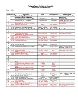 Paróquia Nossa Senhora da Candelária
                                                  Calendário das Atividades de 2011

Mês :    Julho


Datas Horário                 Atividades                             Local         Pastoral/Serviço              Observações
                 Solen. do Sagr. Coração de Jesus                                                       Dia de Oração pela Sant.do Clero
                 Inicio das Férias do Padre Marcelo                                                    Até 15/07/2011
  1
                 Inicio das Férias p/ Catequese 1ª Euc.         Todas Comum.          Catequese        Até 31/07/2011
                 Inicio da Inscr. p/ 1ª Eucaristia              Todas Comum.          Catequese        Definir as 1ªs Euc. c/ Pe. Marcelo
  2                                                                                                    Imaculado Coração de Maria
                 Solenidade de S. Pedro e S. Paulo                                                     Dia do Papa
  3
          9:00   Batizados de crianças                               Matriz         Past. Batismo
  4
  5      20:00 Reunião da Pastoral do Batismo                   Espaço Pastoral     Past. Batismo
  6      19:30 Missa da Padroeira S. Maria Goretti             Com. S.M. Goretti    Comunidade         Festa da Padroeira
  7
  8
  9      17:00 Preparação para Noivos                          Com. S.Benedito       Past. Noivos      Memória de S. Paulina
               15º Domingo do Tempo Comum
          8:00 Preparação para Noivos                          Com. S.Benedito       Past. Noivos
 10       8:00 Retiro de Cura e Libertação                      Com. S. Família         RCC
          9:00 Missa Sertaneja                                 Com. S.M. Goretti     Comunidade
         11:00 Feijoada Comunitária                            Com. S.M. Goretti     Comunidade
 11
 12
         19:30 Reunião do CPP                                   Espaço Pastoral     Conselheiros
 13
          7:30 Missa p/Ministros dos Enfermos e Eéquias              Matriz         Min. Enf/Exéq.     (Celebrar S. Camilo de Lélis)
 14                                                                                                    Mem. São Camilo de Lélis
 15
 16      20:30 Barzinho de Jesus                               Com. N.S. Fátima         RCC            Festa de N. S. do Carmo
                16º Domingo do Tempo Comum
 17       9:00 Batizados de crianças                                Matriz          Past. Batismo
         a def. Dia de Lazer com as Mães                       Com. S.M. Goretti    Past. Criança      Mães da M. Goeretti e S.Francisco
 18
 19
 20
 21
                 T.L.C.                                               Itaici           Jovens
 22
                 38º Encontro de Casais com Cristo                  a definir           ECC
                 38º Encontro de Casais com Cristo                  a definir           ECC
 23
                 T.L.C.                                               Itaici           Jovens
                 17º Domingo do Tempo Comum
 24              38º Encontro de Casais com Cristo                  a definir           ECC
                 T.L.C.                                               Itaici           Jovens
 25
                                                                                                       Mem. S. Joaquim e S. Ana / Dias
 26              Reunião da Pastoral Vocacional                      Matriz          Past. Vocac.                dos Avós
         20:00 Testemunho do 38º ECC                                Matriz              ECC
 27
         15:00 Missa no Hospital HAOC                              Hospital      Min. Enf./ Exéquias
 28      20:00 Vigilia de preparação ao Batismo                Com. S. Fr. Assis   Past. Batismo
 29              Mil Aves Maria                                 Com. S. Família     Comunidade
 30      19:00 Festa julina do ECC                             Com. N.S. Amparo         ECC
                 18º Domingo do Tempo Comum
 31      a def. Dia de Lazer com as Mães                       Com. N.S Amparo      Past. Criança      Mães da N.S. Fátima e N.S. Amparo
        dia todo Momento de Espiritualidade e Apr. Pastorais    Com. S. Família      Catequese         Iniciação Cristã
 