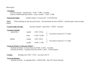 Observações:
- Vicentinos:
Encontro semanal – segunda-feira – 14:00 / 17:00h – Ceuzinho
Aulas de Alfabetização para adultos – terças e quintas – 14:00 / 17:00h
- Pastoral da Saúde:
- ECC:
coberto

reuniões sempre 3ª sexta do mês – Centro Pastoral

Último domingo do mês missa dos Casais – Aniversariantes do mês às 20:00 h – cafezinho após a missa no pátio

- Coral Pe Júlio Chevalie:
- Catequese Infantil:
quarta-feira

Encontro semanal – quarta-feira – 16:00 h – Ceuzinho
- manhã

– 8:00 / 9:30 hs
Usar todas as salas do 2º e 3º andar

- tarde
Sábado

- 15:00 / 16:30h

- manhã

– 8:00 / 9:30 h
Usar todas as salas do 2º e 3º andar

- manhã

- 10:00 / 11:30h

- Grupo de Oração “A Jesus por Maria”:
- Reunião de Oração - às terças-feiras das 20:00 / 21:30 h – Ceuzinho
- Reunião do Núcleo – às quintas-feiras das 20:00 / 21:00 h - Centro Pastoral
- Crisma:

domingos das 15:00 / 17:30 h – nas salas L,M e N

- Terço dos Homens:
- Reunião do núcleo – às segundas-feiras – 20:00/22:00h – Sala “B” (Centro Pastoral)

 