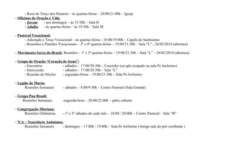 - Reza do Terço dos Homens – às quartas-feiras – 20:00/21:00h – Igreja
- Oficinas de Oração e Vida
- Jovem
- aos domingos – às 15:30h – Sala H
- Adulto
- às quartas-feiras – às 19:30h – Sala M
- Pastoral Vocacional:
- Adoração e Terço Vocacional – às quartas-feiras - 18:00/19:00h – Capela do Santíssimo
- Reuniões e Plantões Vocacionais – 2ª e 4ª quartas-feiras – 19:00/21:30h – Sala “L” - 26/02/2014 (abertura)
- Movimento Serra do Brasil: Reuniões – 1ª e 3ª quartas-feiras – 19:00/21:30h – Sala “L” – 26/02/2014 (abertura)
- Grupo de Oração “Coração de Jesus”:
- Encontros
- sábados – 17:00/20:30h – Ceuzinho (ou qdo ocupado na sala Pe Jerônimo)
- Intercessão
- sábados – 17:00/20:30h – Sala “L”
- Reunião do Núcleo
- segundas-feiras – 19:00/21:30h – Sala Pe Jerônimo
- Legião de Maria:
Reuniões Semanais

- sábados – 8:00/9:30h – Centro Pastoral (Sala Grande)

- Grupo Pau Brasil:
Reuniões Semanais

-segunda-feira – 20:00/22:00h - pátio coberto

- Congregação Mariana:
Reuniões Ordinárias

- 1º e 3º sábados de cada mês – 18:00 / 20:00h – Centro Pastoral – Sala “B”

- N/A – Neuróticos Anônimos:
Reuniões Semanais
- domingos – 17:00h / 19:00h – Sala Pe Jerônimo (Antiga sala do pré-vestibular )

 