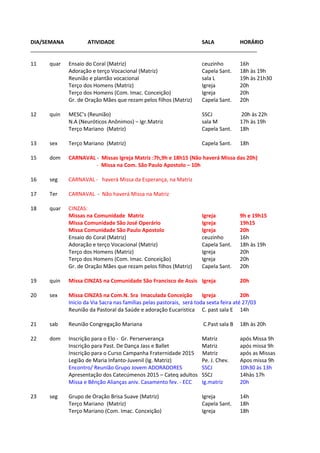 DIA/SEMANA ATIVIDADE SALA HORÁRIO
_____________________________________________________________________________
11 quar Ensaio do Coral (Matriz) ceuzinho 16h
Adoração e terço Vocacional (Matriz) Capela Sant. 18h às 19h
Reunião e plantão vocacional sala L 19h às 21h30
Terço dos Homens (Matriz) Igreja 20h
Terço dos Homens (Com. Imac. Conceição) Igreja 20h
Gr. de Oração Mães que rezam pelos filhos (Matriz) Capela Sant. 20h
12 quin MESC’s (Reunião) SSCJ 20h às 22h
N.A (Neuróticos Anônimos) – Igr.Matriz sala M 17h às 19h
Terço Mariano (Matriz) Capela Sant. 18h
13 sex Terço Mariano (Matriz) Capela Sant. 18h
15 dom CARNAVAL - Missas Igreja Matriz :7h,9h e 18h15 (Não haverá Missa das 20h)
- Missa na Com. São Paulo Apostolo – 10h
16 seg CARNAVAL - haverá Missa da Esperança, na Matriz
17 Ter CARNAVAL - Não haverá Missa na Matriz
18 quar CINZAS:
Missas na Comunidade Matriz Igreja 9h e 19h15
Missa Comunidade São José Operário Igreja 19h15
Missa Comunidade São Paulo Apostolo Igreja 20h
Ensaio do Coral (Matriz) ceuzinho 16h
Adoração e terço Vocacional (Matriz) Capela Sant. 18h às 19h
Terço dos Homens (Matriz) Igreja 20h
Terço dos Homens (Com. Imac. Conceição) Igreja 20h
Gr. de Oração Mães que rezam pelos filhos (Matriz) Capela Sant. 20h
19 quin Missa CINZAS na Comunidade São Francisco de Assis Igreja 20h
20 sex Missa CINZAS na Com.N. Sra Imaculada Conceição Igreja 20h
Inicio da Via Sacra nas famílias pelas pastorais, será toda sexta feira até 27/03
Reunião da Pastoral da Saúde e adoração Eucaristica C. past sala E 14h
21 sab Reunião Congregação Mariana C.Past sala B 18h às 20h
22 dom Inscrição para o Elo - Gr. Perserverança Matriz após Missa 9h
Inscrição para Past. De Dança Jass e Ballet Matriz após missa 9h
Inscrição para o Curso Campanha Fraternidade 2015 Matriz após as Missas
Legião de Maria Infanto-Juvenil (Ig. Matriz) Pe. J. Chev. Apos missa 9h
Encontro/ Reunião Grupo Jovem ADORADORES SSCJ 10h30 às 13h
Apresentação dos Catecúmenos 2015 – Cateq adultos SSCJ 14hàs 17h
Missa e Bênção Alianças aniv. Casamento fev. - ECC Ig.matriz 20h
23 seg Grupo de Oração Brisa Suave (Matriz) Igreja 14h
Terço Mariano (Matriz) Capela Sant. 18h
Terço Mariano (Com. Imac. Conceição) Igreja 18h
 