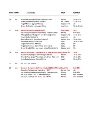 DIA/SEMANA ATIVIDADE SALA HORÁRIO
_____________________________________________________________________________
24 ter Retorno e Inscrição Alfabetiz adultos- aulas Matriz 14h às 17h
Pastoral da terceira idade (matriz) Pe. J. Chev 15h ás 17h
Terço Mariano (Igreja Matriz) Capela Sant. 18h
Grupo de Oração a Jesus por Maria ceuzinho 20h ás 21h30
25 quar MISSA DE RUA (na Vila da Light) Rua Barão 19h15
inscrições para a catequese infantil e adolescentes Matriz 8h às 10h
Adoração Eucarística pelos Circ. Bíblicos (Mariz) Capela Sant 15h às 16h
Ensaio do Coral (Matriz) ceuzinho 16h
Adoração e terço Vocacional (Matriz) Capela Sant. 18h às 19h
Reunião e plantão vocacional sala L 19h às 21h30
Terço dos Homens (Matriz) Igreja 20h
Terço dos Homens (Com. Imac. Conceição) Igreja 20h
Gr. de Oração Mães que rezam pelos filhos (Matriz) Capela Sant. 20h
26 quin MISSA DE RUA NA COMUNIDADE N. SRA IMACULADA CONCEIÇÃO 19h30
Aulas e inscrição para alfabetização adultos Matriz 14h as 17h
Reunião/Enc. grupo Viúvos(as) com Cristo- Past Fam SSCJ 14h às 18h
Reunião da Pastoral Dizimo Matriz sala E 20h às 22h
27 sex Via Sacra nas famílias
28 sab Curso da Campanha da Fraternidade 2015 (na Matriz) Ceuzinho 8h às 12h
Conselho Particular da Praça Seca – SSVP Centro Past, 16h
inscrições para a catequese infantil e adolescentes Matriz 8h às 11h
Inscrição para o Elo - Gr. Perserverança Matriz após Missa 9h
Inscrição para Past. De Dança Jass e Ballet Matriz após missa 9h
 