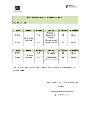 CALENDÁRIO DAS PROVAS DE AFERIÇÃO
2º / 3º CICLOS
ANO DATA HORA PROVA CÓDIGO DURAÇÃO
5º ANO
08 de junho
(5ª Feira)
9.00
História e
Geografia de
Portugal
57 90 min
8º ANO 11.00
Ciências Naturais
e Físico-Química 88 90 min
ANO DATA HORA PROVA CÓDIGO DURAÇÃO
8º ANO
12 de junho
(2ª Feira)
9.00 Português 85 90 min
5º ANO 11.00 Matemática e
Ciências Naturais
58 90 min
Obs. Os alunos têm de estar junto à sala 30 minutos antes da hora prevista para o
início da prova.
Santa Maria da Feira, 19 de maio de 2017
A Diretora
_________________________
(Lucinda Ferreira)
 