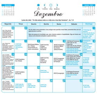 09
Crescente
17
Cheia
25
Minguante
02
Nova
DomingoSegunda Terça Quarta Quinta Sexta Sábado
1
2 3 4 5 6 7 8
9 10 11 12 13 14 15
17 18 1916 20 21 22
24 25 26 2723 28 29
30
Lema: “Mostra-nos,
Senhor, a tua
misericórdia e concede-nos
a tua salvação”. Sl. 85.7.
20:00 Trombones Rio Bonito
20:00 Grupo de Oração
Est.D'Oeste
14:30 Banda Promessas
15:00 Culto Inf. Est.
Pirabeiraba
15:00 Culto Inf. Est. D'Oeste
15:30 Jumirim Rio Bonito
19:00 Culto Rio Bonito
encerramentos dos grupos
19:30 Culto Vd Glória
14:30 Culto
Rio Bonito
Café advento.
Ceia
20:00 Estudo Bíblico
Est. D'Oeste
(encerramento no
centro comunitário)
20:00 Coral Est.
D'Oeste
20:00 Coral
Rio Bonito
Dezembro
Lema do mês: “A vida estava nele e a vida era a luz dos homens”. Jo. 1.4
31 Se não sabes como presentear a teus amigos mais queridos nesse Natal, presenteie-lhes com um
gestodeamorecarinho.
Seja uma pessoa de humildade, paz, amor, domínio próprio e hospitalidade. Siga em frente com
Jesusecomabússolanorteadora:apalavradeDeus.
Lema: “Que a paz que
Cristo dá dirige vocês
nas decisões, pois foi para
essa paz que Deus os
chamou a fim de formarem
um só corpo. E sejam
agradecidos”. Cl. 3.15
Lema: “O profeta
Isaías diz: Voz do que
clama no deserto: Preparai o
caminho do Senhor,
endireitai as suas veredas. E
toda carne verá a salvação
de Deus”. Lc. 3.4s.
20:00 Trombones Rio Bonito
20:00 Grupo de Oração Est.
D'Oeste
Lema: “João Batista é
aquele a respeito de
quem as Escrituras
Sagradas dizem: Aqui está o
meu mensageiro, disse
Deus. Eu o enviarei adiante
de você para preparar o
caminho”. Mt. 11.10.
20:00 Trombones Rio Bonito
20:00 Grupo de Oração Est.
D'Oeste
Lema: “ O profeta
Isaías diz: Eis que a
virgem conceberá e
dará à luz um filho, e ele
será chamado pelo nome de
Emanuel, que significa Deus
conosco”. Mt. 1.23.
20:00 Trombones Rio Bonito
20:00 Presbitério
Est. D'Oeste
20:00 Presbitério
Rio Bonito
18:00 Culto Rio
Bonito Noite de
Natal e Ceia.
NATAL
9:00 Culto Est.
D'Oeste. Ceia
20:00 Coral Est.
D'Oeste
20:00 Coral
Rio Bonito
20:00 Culto
Guaratuba Ceia
20:00 Culto
Guaratuba
20:00 Consagração
20:00 Est. Bíblico
Est. Bonita
(Olinda Kersten)
20:00 Consagração
20:00 Presbitério
da Paróquia
20:00 Consagração
14:30 Banda Promessas
15:00 Jumirim Est. D'Oeste
19:00 JEEOC Est. D'oeste
19:30 JERB Rio Bonito
20:00 Culto Est. D'Oeste -
Natal do Culto Infantil
20:00 Culto Guaratuba
14:30 Banda Promessas
19:30 JERB Rio Bonito
20:30 Culto de Natal
V. Glória
1º Domingo de
Advento
9:30 Culto Rio Bonito
15:00 Culto Estrada
do Oeste – Café
Advento. Ceia
2º Domingo de
Advento
8:30 Culto Estrada
Pirabeiraba
9:00 Culto Itapoá
19:30 Culto Est.
D'Oeste.
Encerramento dos
grupos
3º Domingo
de Advento
9:30 Culto
Rio Bonito
4º Domingo
de Advento
19:30 Culto Estrada
Pirabeiraba Noite
de Natal e Ceia.
20:30 Culto
– Itapoá Ceia
D S T Q Q S S
1 2
3 4 5 6 7 8 9
10 11 13 14 15 16
17 18 19 20 21 22 23
24 25 26 27 28 29 30
12
Novembro
D S T Q Q S S
1 2 3 4
5 6 8 9 10 11
12 13 14 15 16 17 18
19 20 21 22 23 24 25
26 27 28 29 30
7
Janeiro - 2014
31
 