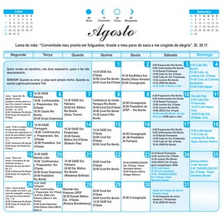 DomingoSegunda Terça Quarta Quinta Sexta Sábado
1 432
5 6 87 9 10 11
12 13 14 15 181716
19 222120 23 24 25
26 27 28 29
Lema: “Jesus diz: Se
alguém me ama,
guardará a minha palavra; e
meu Pai o amará, e viremos
para ele e faremos nele
morada”. Jo. 14.23.
20:00 Trombones Rio Bonito
20:00 Grupo de Oração Est.
D'Oeste
14:30 OASE
Alemão
18:00 Confirmandos.
e Preparandos Est.
D'Oeste
19:50 Casais Rio
Bonito
20:00 Grupo Esperança
14:30 OASE Est.
Palmeira
20:00 Est. Bíblico
Rio Bonito
(Alceu Tromm)
30
14:30 OASE Est.
D'Oeste
20:00 Coral Rio Bonito
20:00 Coral Est.D'Oeste
19:30 Est.Bíblico Est.
Bonita (Vilson Kersten)
20:00 Consagração
8:00 Preparandos Rio Bonito
9:00 Confirmandos Rio Bonito
14:30 Banda Promessas
15:00 Culto Inf. Est. D'Oeste
15:00 Culto Inf. Est. Pirabeiraba
15:30 Jumirim Rio Bonito
19:30 JERB Rio Bonito
19:30 Culto V. Glória c/ Ceia
8:30 Culto Rio
Bonito
10:00 Culto da
colheita Est. D'Oeste
10:00 Culto da Colheita
Guaratuba
19:00 Culto Itapoá
14
Crescente
20
Cheia
28
Minguante
06
Nova
Agosto
Lema do mês: “Converteste meu pranto em folguedos; tiraste o meu pano de saco e me cingiste de alegria”. Sl. 30.11
Quem recebe um benefício, não deve esquecê-lo; quem o faz não
develembrá-lo.
SENHOR! Quando eu errar, a culpa será sempre minha. Quando eu
acertaraglóriaserásempreTUA.
Lema: “A fé é a certeza
de que vamos receber
as coisas que esperamos e a
prova de que existem coisas
que não podemos ver”. Hb.
11.1.
20:00 Trombones Rio Bonito
20:00 Grupo de Oração Est.
D'Oeste
Lema: “Deus nos
deixou a promessa de que
podemos receber o
descanso de que ele falou”.
Hb. 4.1.
20:00 Trombones Rio Bonito
20:00 Grupo de Oração Est.
D'Oeste
Lema: “Jesus acabou
com o poder da morte e, por
meio do evangelho, revelou a
vida que dura para sempre”.
2Tm. 1.10.
20:00 Trombones Rio Bonito
20:00 Grupo de Oração Est.
Do Oeste
14:30 OASE
Português
18:00 Confirmandos.
e Preparandos Est.
D'Oeste
20:00 Presbitério Est.
D'Oeste
14:30 OASE
Alemão Líder
18:00 Confirmandos.
e Preparandos Est.
D'Oeste
20:00 Grupo Esperança
20:00 Presbitério
Rio Bonito
14:30 OASE
Português
18:00 Confirmandos.
e Preparandos Est. D'Oeste
19:30 Est. Bíblico Est.
Palmeira (Albino A. dos
Santos)
20:00 Grupo Esperança
20:00 Palestra bíblica MEUC
Melita S.
14:30 OASE Est.
Pirabeiraba
20:00 Estudo
Bíblico Est D'Oeste
(Roberto Piaz)
14:30 OASE Est.
Palmeira
20:00 Est. Bíblico
Rio Bonito
(Waldemar Birkholz)
Reunião dos
Pastores UPDF
20:00 Estudo Bíblico
Est. D'Oeste
(Rosana Brandenburg)
Conferência do núcleo
Paróquia Rio Bonito
20:00 Coral Est.D'Oeste
20:00 Coral Rio Bonito
19:30 Casais II Rio
Bonito
14:30 OASE Est.
D'Oeste
20:00 Coral Est.
D'Oeste
20:00 Coral Rio Bonito
20:00 Coral Est.
D'Oeste
20:00 Coral Rio Bonito
20:00 Coral Est.
D'Oeste
20:00 Coral Rio Bonito
14:30 OASE Est.
D'Oeste
20:00 Consagração
20:00 Presbitério da
UPDF – Rio Bonito
20:00 Consagração
20: 00 Presbitério
da Paróquia
20:00 EVANGELIZAÇÃO
Est. D'Oeste.. Pastor
Germânio Bender
20:00 Palestra bíblica
(Edegar Nielson)
20:00 Consagração
8:00 Preparandos Rio Bonito
9:00 Confirmandos Rio Bonito
14:30 Banda Promessas
15:00 Jumirim Est. D'Oeste
15:30 Jumirim Rio Bonito
19:00 JEEOC Est. D'oeste
19:30 Culto Rio Bonito dia dos
Pais Ceia JERB após o culto
8:00 Preparandos Rio Bonito
9:00 Confirmandos Rio Bonito
14:30 Banda Promessas
15:00 Culto Inf. Est. Pirabeiraba
15:00 Culto Inf. Est. D'Oeste
19:30 JERB Rio Bonito
14:30 Banda Promessas
15:00 Jumirim Est. D'Oeste
15:30 Jumirim Rio Bonito
19:00 JEEOC Est. D'oeste
após evangelização JERB
18:00 Culto Itapoá
19:30 Culto Guaratuba
19:30 EVANGELIZAÇÃO
Est. D'Oeste. Pastor
Germânio Bender
Jantar da Paróquia de Garuva
Passeio Casais
14:30 Integração de novos
membros - Pirabeiraba
19:30 JERB Rio Bonito
31
Dia dos Pais
9:00 Culto Est.
Pirabeiraba
19:00 Culto Itapoá
Ceia
19:30 Culto Est.
D'Oeste Ceia
9:00 Culto Itapoá
9:30 Culto da
colheita Rio Bonito.
Após, Almoço festivo.
Almoço festivo
Cristo Salvador
9:00 EVANGELIZAÇÃO
Est. D'Oeste. Pastor
Germânio Bender
D S T Q Q S S
1 3 4 5 6
7 8 9 10 11 12 13
14 16 17 18 19 20
21 22 23 24 25 26 27
28 29 30
2
15
Julho
31
D S T Q Q S S
1 2 3 4 5 6 7
8 9 10 11 12 13 14
15 16 17 18 19 20 21
22 23 24 25 26 27 28
29 30
Setembro
 