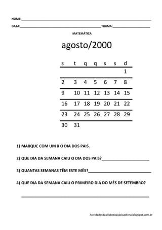 NOME:________________________________________________________________________________

DATA:__________________________________________________TURMA:_______________________

                                     MATEMÁTICA



                              agosto/2000
                              s      t     q      q       s      s       d
                                                                         1
                              2      3     4      5       6      7       8
                              9      10 11 12 13 14 15
                              16     17 18 19 20 21 22
                              23     24 25 26 27 28 29
                              30     31


  1) MARQUE COM UM X O DIA DOS PAIS.

  2) QUE DIA DA SEMANA CAIU O DIA DOS PAIS?______________________

  3) QUANTAS SEMANAS TÊM ESTE MÊS?_____________________________

  4) QUE DIA DA SEMANA CAIU O PRIMEIRO DIA DO MÊS DE SETEMBRO?

     ___________________________________________________________



                                               Atividadesdealfabetizaçãoluzdivna.blogspot.com.br
 