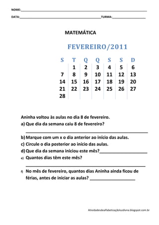 NOME:_______________________________________________________________________________

DATA:___________________________________________________TURMA:_____________________




                                  MATEMÁTICA

                                  FEVEREIRO/2011
                              S T Q Q S S D
                                1  2  3  4  5   6
                             7  8  9 10 11 12 13
                             14 15 16 17 18 19 20
                             21 22 23 24 25 26 27
                             28


     Aninha voltou às aulas no dia 8 de fevereiro.
     a) Que dia da semana caiu 8 de fevereiro?
        ___________________________________________________
     b) Marque com um x o dia anterior ao início das aulas.
     c) Circule o dia posterior ao início das aulas.
     d) Que dia da semana iniciou este mês?____________________
     e) Quantos dias têm este mês?

        __________________________________________________
     f) No mês de fevereiro, quantos dias Aninha ainda ficou de

        férias, antes de iniciar as aulas? ___________________




                                               Atividadesdealfabetizaçãoluzdivna.blogspot.com.br
 