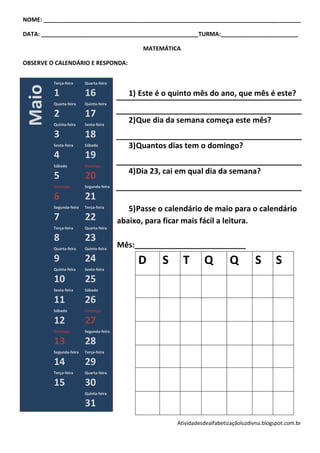 NOME: ________________________________________________________________________________

DATA: _________________________________________________TURMA:________________________

                                                MATEMÁTICA

OBSERVE O CALENDÁRIO E RESPONDA:


         Terça-feira     Quarta-feira
 Maio

         1               16                 1) Este é o quinto mês do ano, que mês é este?
         Quarta-feira    Quinta-feira

         2               17
         Quinta-feira    Sexta-feira
                                            2) Que dia da semana começa este mês?
         3               18
         Sexta-feira     Sábado             3) Quantos dias tem o domingo?
         4               19
         Sábado          Domingo
                                            4) Dia 23, cai em qual dia da semana?
         5               20
         Domingo         Segunda-feira

         6               21
         Segunda-feira   Terça-feira
                                            5) Passe o calendário de maio para o calendário
         7               22              abaixo, para ficar mais fácil a leitura.
         Terça-feira     Quarta-feira

         8               23
         Quarta-feira    Quinta-feira
                                         Mês:__________________________
         9               24                   D      S       T     Q         Q         S        S
         Quinta-feira    Sexta-feira

         10              25
         Sexta-feira     Sábado

         11              26
         Sábado          Domingo

         12              27
         Domingo         Segunda-feira

         13              28
         Segunda-feira   Terça-feira

         14              29
         Terça-feira     Quarta-feira

         15              30
                         Quinta-feira

                         31
                                                         Atividadesdealfabetizaçãoluzdivna.blogspot.com.br
 