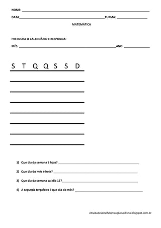 NOME: _______________________________________________________________________________

DATA_____________________________________________________TURMA: ___________________

                                       MATEMÁTICA



PREENCHA O CALENDÁRIO E RESPONDA:

MÊS: ____________________________________________________________ANO: ________________




S T Q Q S S D




   1) Que dia da semana é hoje? __________________________________________________

   2) Que dia do mês é hoje? ____________________________________________________

   3) Que dia da semana cai dia 15?_______________________________________________

   4) A segunda terçafeira é que dia do mês? __________________________________________




                                                   Atividadesdealfabetizaçãoluzdivna.blogspot.com.br
 