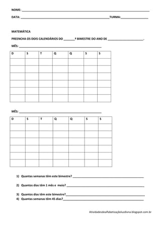 NOME: _______________________________________________________________________________

DATA: _______________________________________________________TURMA:_________________



MATEMÁTICA

PREENCHA OS DOIS CALENDÁRIOS DO _______º BIMESTRE DO ANO DE ______________________.

MÊS: ___________________________________________________

D         S        T        Q         Q         S          S




MÊS: ___________________________________________________

D         S        T        Q         Q         S           S




    1) Quantas semanas têm este bimestre? ____________________________________________

    2) Quantos dias têm 1 mês e meio? ________________________________________________

    3) Quantos dias têm este bimestre?_________________________________________________
    4) Quantas semanas têm 45 dias?__________________________________________________



                                                    Atividadesdealfabetizaçãoluzdivna.blogspot.com.br
 