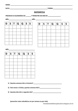 NOME: _______________________________________________________________________________

DATA: ________________________________________________TURMA:_________________________

                                         MATEMÁTICA
PREENCHA O CALENDÁRIO DO _______º TRIMESTRE DO ANO DE ________________.

MÊS:_____________________________ MÊS: _________________________________

D S T Q Q S S                                  D      S     T      Q       Q       S      S




MÊS:_________________________________

D      S    T     Q      Q      S    S




    1) Quantas semanas têm o trimestre? ____________________________________

    2) Dois meses e 10 dias, quantas semanas têm?___________________________

    3) Quantos dias têm o segundo mês? ____________________________________




       (preencher estes calendários um por semana ou por mês)
                                                      Atividadesdealfabetizaçãoluzdivna.blogspot.com.br
 
