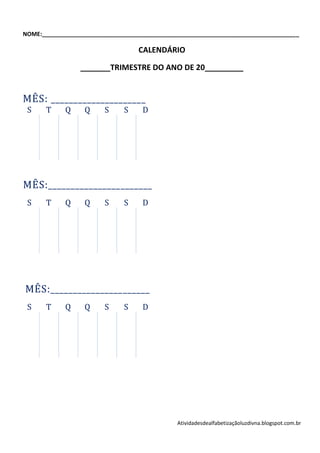 NOME:________________________________________________________________________________

                                   CALENDÁRIO

                 _______TRIMESTRE DO ANO DE 20_________


MÊS: _____________________
 S     T     Q    Q      S     S    D




MÊS:_______________________
 S     T     Q    Q      S     S    D




MÊS:______________________
 S     T     Q    Q      S     S    D




                                               Atividadesdealfabetizaçãoluzdivna.blogspot.com.br
 
