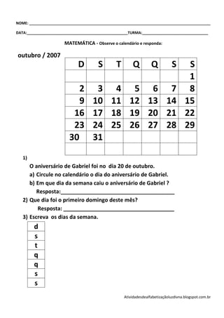 NOME: ________________________________________________________________________________________

DATA:_________________________________________________TURMA:________________________________

                       MATEMÁTICA - Observe o calendário e responda:

outubro / 2007
                              D        S        T       Q          Q          S        S
                                                                                       1
                            2         3 4 5 6 7                                        8
                            9        10 11 12 13 14                                   15
                          16         17 18 19 20 21                                   22
                          23         24 25 26 27 28                                   29
                         30          31
   1)
      O aniversário de Gabriel foi no dia 20 de outubro.
      a) Circule no calendário o dia do aniversário de Gabriel.
      b) Em que dia da semana caiu o aniversário de Gabriel ?
         Resposta:______________________________________
   2) Que dia foi o primeiro domingo deste mês?
         Resposta: _____________________________________
   3) Escreva os dias da semana.
        d
        s
        t
        q
        q
        s
        s
                                                    Atividadesdealfabetizaçãoluzdivna.blogspot.com.br
 