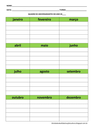 NOME:________________________________________________________________________________

DATA: ___________________________________________________TURMA:______________________

                      QUADRO DE ANIVERSARIANTES DO ANO 20____


      janeiro                    fevereiro                             março




        abril                       maio                               junho




       julho                       agosto                          setembro




     outubro                    novembro                           dezembro




                                               Atividadesdealfabetizaçãoluzdivna.blogspot.com.br
 