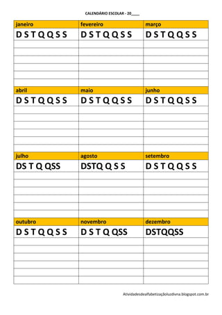 CALENDÁRIO ESCOLAR - 20____

janeiro      fevereiro                      março
DSTQQSS      DSTQQSS                        DSTQQSS




abril        maio                           junho
DSTQQSS      DSTQQSS                        DSTQQSS




julho        agosto                         setembro
DS T Q QSS   DSTQ Q S S                     DSTQQSS




outubro      novembro                       dezembro
DSTQQSS      D S T Q QSS                    DSTQQSS




                                Atividadesdealfabetizaçãoluzdivna.blogspot.com.br
 