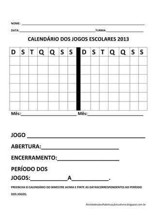 NOME: _______________________________________________________________________________

DATA:_________________________________________________TURMA:________________________


             CALENDÁRIO DOS JOGOS ESCOLARES 2013

D S T Q Q S S                                D S T Q Q S S




Mês:________________________ Mês:________________________



JOGO ______________________________________
ABERTURA:_________________________
ENCERRAMENTO:____________________
PERÍODO DOS
JOGOS:____________A____________.
PREENCHA O CALENDÁRIO DO BIMESTRE ACIMA E PINTE AS DATASCORRESPONDENTES AO PERÍODO

DOS JOGOS.


                                               Atividadesdealfabetizaçãoluzdivna.blogspot.com.br
 