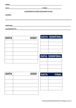 NOME:____________________________________________________________________

DATA:___________________________________________TURMA:__________________

                        CALENDÁRIO DE JOGOS ESCOLARES DE 2013

ESPORTE:




ABERTURA:____________________________________________________________________________

ENCERRAMENTO:_______________________________________________________________________




DATA                            JOGO          DATA SEMIFINAL




                                             DATA SEMIFINAL




DATA                            JOGO          DATA                  FINAL




                                               Atividadesdealfabetizaçãoluzdivna.blogspot.com.br
 