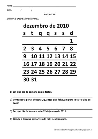 NOME: ______________________________________________________________________

DATA: _________ /___________/____________

                                            MATEMÁTICA

OBSERVE O CALENDÁRIO E RESPONDA:



                  dezembro de 2010
                  s t q q s s d
                                    1
                  2 3 4 5 6 7 8
                  9 10 11 12 13 14 15
                  16 17 18 19 20 21 22
                  23 24 25 26 27 28 29
                  30 31
   1) Em que dia da semana caiu o Natal?

   2) Contando a partir do Natal, quantos dias faltavam para iniciar o ano de
      2011?

   3) Em que dia da semana caiu 1º dejaneiro de 2011.

   4) Circule a terceira sextafeira do mês de dezembro.


                                                     Atividadesdealfabetizaçãoluzdivna.blogspot.com.br
 