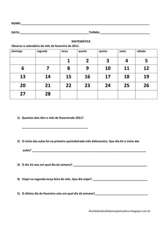 NOME:________________________________________________________________________________

DATA:___________________________________________TURMA:_______________________________

                                           MATEMÁTICA
Observe o calendário do mês de fevereiro de 2011.
domingo            segunda          terça        quarta           quinta          sexta         sábado


                                         1             2               3             4                5
      6                  7               8             9               10            11              12
     13                 14              15            16               17            18              19
     20                 21              22            23               24            25              26
     27                 28



   1) Quantos dias têm o mês de fevereirode 2011?

       _________________________________________



   2) O início das aulas foi na primeira quintafeirado mês defevereiro. Que dia foi o início das

          aulas? _______________________________________________________________________



   3) O dia 16 caiu em qual dia da semana? ______________________________________________



   4) Viajei na segunda terça feira do mês. Que dia viajei? __________________________________



   5) O último dia de fevereiro caiu em qual dia da semana?_________________________________




                                                          Atividadesdealfabetizaçãoluzdivna.blogspot.com.br
 