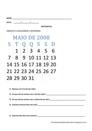 NOME: ________________________________________________________________

DATA:   ________/_________/_________

                                       MATEMÁTICA

OBSERVE O CALENDÁRIO E RESPONDA:


  MAIO DE 2008
S T Q Q S S D
    1 2 3 4 5 6
 7 8 9 10 11 12 13
14 15 16 17 18 19 20
21 22 23 24 25 26 27
28 29 30 31
  1) Marque um X no dia das mães.

  2) Em que dia da semana caiu o dia das mães? ___________________________________________

  3) Em que dia da semana caiu o ultimo dia do mês?_______________________________________

  4) Quantas semanas têm este mês?__________________________________________________




  5) Quantos dias têm uma semana?____________________________________________________


                                                  Atividadesdealfabetizaçãoluzdivna.blogspot.com.br
 