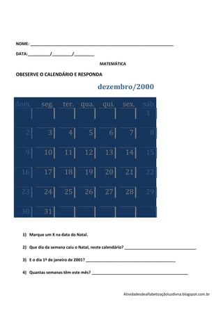 NOME: ________________________________________________________________

DATA:__________/_________/_________

                                          MATEMÁTICA

OBESERVE O CALENDÁRIO E RESPONDA

                                          dezembro/2000

dom.        seg.      ter. qua.            qui.     sex.       sáb.
                                                                1

    2          3         4            5      6         7           8

    9        10        11        12         13       14         15

  16         17        18        19         20       21         22

  23         24        25        26         27       28         29

  30         31

   1) Marque um X na data do Natal.

   2) Que dia da semana caiu o Natal, neste calendário? ________________________________

   3) E o dia 1º de janeiro de 2001? ________________________________________

   4) Quantas semanas têm este mês? ___________________________________________



                                                    Atividadesdealfabetizaçãoluzdivna.blogspot.com.br
 