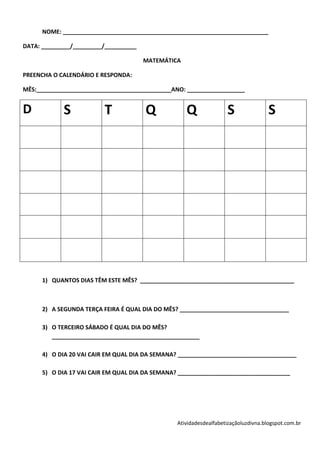 NOME: ________________________________________________________________

DATA: _________/_________/__________

                                       MATEMÁTICA

PREENCHA O CALENDÁRIO E RESPONDA:

MÊS:__________________________________________ANO: __________________


D           S            T             Q            Q               S                S




      1) QUANTOS DIAS TÊM ESTE MÊS? ________________________________________________



      2) A SEGUNDA TERÇA FEIRA É QUAL DIA DO MÊS? __________________________________

      3) O TERCEIRO SÁBADO É QUAL DIA DO MÊS?
         ______________________________________________

      4) O DIA 20 VAI CAIR EM QUAL DIA DA SEMANA? _____________________________________

      5) O DIA 17 VAI CAIR EM QUAL DIA DA SEMANA? ___________________________________




                                                 Atividadesdealfabetizaçãoluzdivna.blogspot.com.br
 