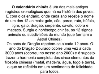 O calendário chinês  é um dos mais antigos registros cronológicos que há na história dos povos. E com o calendário, onde cada ano recebe o nome de um dos 12 animais: galo, cão, porco, rato, búfalo, tigre, gato, dragão, serpente, cavalo, cobra e macaco. Surgiu o horóscopo chinês, os 12 signos animais ou subdivisões do mundo (que formam o Astral Chinês). Os anos do Dragão repetem-se a cada 12 anos. O ano do Dragão Dourado ocorre uma vez a cada 3000 anos (ocorreu no nosso ano 2000) e é suposto trazer a harmonia completa dos cinco elementos da filosofia chinesa (metal, madeira, água, fogo e terra), o que se refletiria em um sentimento de felicidade para todos. 