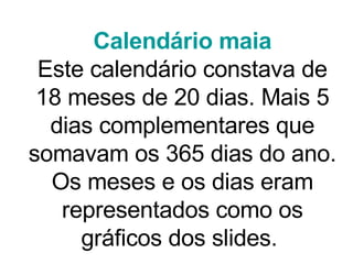 Calendário maia Este calendário constava de 18 meses de 20 dias. Mais 5 dias complementares que somavam os 365 dias do ano. Os meses e os dias eram representados como os gráficos dos slides.  