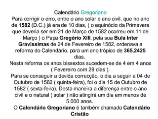 Calendário  Gregoriano Para corrigir o erro, entre o ano solar e ano civil, que no ano de  1582  (D.C.) já era de 10 dias, ( o equinócio da Primavera que deveria ser em 21 de Março de 1582 ocorreu em 11 de Março ) o Papa  Gregório XIII , pela sua  Bula Inter Gravissimas  de 24 de Fevereiro de 1582, ordenava a reforma do Calendário, para um ano trópico de  365,2425  dias.  Nesta reforma os anos bissextos sucedem-se de 4 em 4 anos ( Fevereiro com 29 dias ). Para se conseguir a devida correcção, o dia a seguir a 04 de Outubro de 1582 ( quinta-feira), foi o dia 15 de Outubro de 1582 ( sexta-feira). Desta maneira a diferença entre o ano civil e o natural ( solar ) não atingirá um dia em menos de 5.000 anos.     O  Calendário Gregoriano  é também chamado  Calendário Cristão   