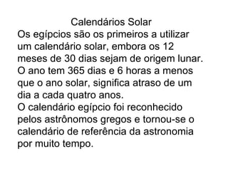 Calendários Solar Os egípcios são os primeiros a utilizar um calendário solar, embora os 12 meses de 30 dias sejam de origem lunar. O ano tem 365 dias e 6 horas a menos que o ano solar, significa atraso de um dia a cada quatro anos. O calendário egípcio foi reconhecido pelos astrônomos gregos e tornou-se o calendário de referência da astronomia por muito tempo.  