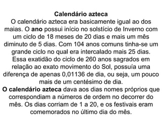 Calendário azteca O calendário azteca era basicamente igual ao dos maias. O  ano  possui início no solstício de Inverno com um ciclo de 18 meses de 20 dias e mais um mês diminuto de 5 dias. Com 104 anos comuns tinha-se um grande ciclo no qual era intercalado mais 25 dias. Essa exatidão do ciclo de 260 anos sagrados em relação ao exato movimento do Sol, possuía uma diferença de apenas 0,01136 de dia, ou seja, um pouco mais de um centésimo de dia. O calendário azteca  dava aos dias nomes próprios que correspondiam a números de ordem no decorrer do mês. Os dias corriam de 1 a 20, e os festivais eram comemorados no último dia do mês. 
