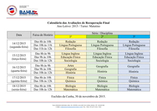 RUA JOAQUIM SANTANA LIMA, 101, CENTRO. EUCLIDES DA CUNHA, BAHIA. CEP.: 48.500-000
E-MAIL: EOBMAISINTEGRADO@HOTMAIL.COM | TEL. / FAX: (75) 3271-2252 / 1014
Calendário das Avaliações de Recuperação Final
Ano Letivo: 2015 / Turno: Matutino
Data Faixa de Horário
Série / Disciplina
1ª 2ª 3ª
14/12/2015
(segunda-feira)
Das 8h às 10h Redação Redação Redação
Das 10h às 11h Língua Portuguesa Língua Portuguesa Língua Portuguesa
Das 11h às 12h Filosofia Filosofia Filosofia
15/12/2015
(terça-feira)
Das 8h às 9h Língua Inglesa Língua Inglesa Língua Inglesa
Das 9h às 10h Educação Física Educação Física Educação Física
Das 10h às 12h Sociologia Sociologia Sociologia
16/12/2015
(quarta-feira)
Das 8h às 9h Artes
Das 9h às 10h Geografia
Das 10h às 12h História
17/12/2015
(quinta-feira)
Das 8h às 10h Física Física Física
Das 10h às 12h Química Química Química
18/12/2015
(sexta-feira)
Das 8h às 10h Biologia Biologia Biologia
Das 10h às 12h Matemática Matemática Matemática
Euclides da Cunha, 30 de novembro de 2015.
Geografia Geografia
História História
 