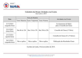 RUA JOAQUIM SANTANA LIMA, 101, CENTRO. EUCLIDES DA CUNHA, BAHIA. CEP.: 48.500-000
E-MAIL: EOBMAISINTEGRADO@HOTMAIL.COM | TEL. / FAX: (75) 3271-2252 / 1014
Calendário das Demais Atividades e/ou Eventos
Ano Letivo: 2015
Data
Faixa de Horário
Atividade e/ou Evento
Turno Matutino Turno Vespertino Turno Noturno
21/12/2015
(segunda-feira)
Das 8h às 12h Das 13h às 17h Das 19h às 22h
Levantamento de Dados
para o Conselho de Classe
22/12/2015
(terça-feira)
Conselho de Classe (1ª Série)
23/12/2015
(quarta-feira)
Conselho de Classe (2ª e 3ª Séries)
28/12/2015
(segunda-feira)
Não se aplica Não se aplica Não se aplica Publicação dos Resultados Finais
Euclides da Cunha, 30 de novembro de 2015.
 