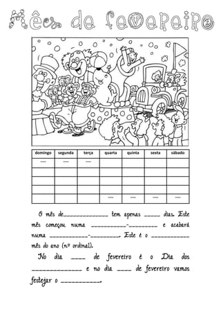 domingo segunda terça quarta quinta sexta sábado
---- ---- ----
---- ---- ---- ----
O mês de______________ tem apenas _____ dias. Este
mês começou numa ___________-_________ e acabará
numa ____________-_________. Este é o ____________
mês do ano (nº ordinal).
No dia ____ de fevereiro é o Dia dos
______________ e no dia ____ de fevereiro vamos
festejar o ___________.
 