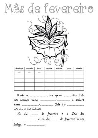domingo segunda terça quarta quinta sexta sábado
---- ---- ----
---- ---- ---- ----
O mês de______________ tem apenas _____ dias. Este
mês começou numa ___________-_________ e acabará
numa ____________-_________. Este é o ____________
mês do ano (nº ordinal).
No dia ____ de fevereiro é o Dia dos
______________ e no dia ____ de fevereiro vamos
festejar o ___________.
 