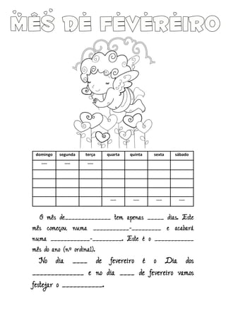 domingo segunda terça quarta quinta sexta sábado
---- ---- ----
---- ---- ---- ----
O mês de______________ tem apenas _____ dias. Este
mês começou numa ___________-_________ e acabará
numa ____________-_________. Este é o ____________
mês do ano (nº ordinal).
No dia ____ de fevereiro é o Dia dos
______________ e no dia ____ de fevereiro vamos
festejar o ___________.
 