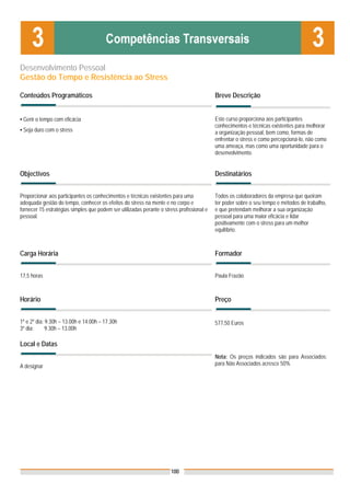 Desenvolvimento Pessoal
Gestão do Tempo e Resistência ao Stress

Conteúdos Programáticos                                                                    Breve Descrição


▪ Gerir o tempo com eficácia                                                               Este curso proporciona aos participantes
                                                                                           conhecimentos e técnicas existentes para melhorar
▪ Seja duro com o stress                                                                   a organização pessoal, bem como, formas de
                                                                                           enfrentar o stress e como percepcioná-lo, não como
                                                                                           uma ameaça, mas como uma oportunidade para o
                                                                                           desenvolvimento.


Objectivos                                                                                 Destinatários


Proporcionar aos participantes os conhecimentos e técnicas existentes para uma             Todos os colaboradores da empresa que queiram
adequada gestão do tempo, conhecer os efeitos do stress na mente e no corpo e              ter poder sobre o seu tempo e métodos de trabalho,
fornecer 15 estratégias simples que podem ser utilizadas perante o stress profissional e   e que pretendam melhorar a sua organização
pessoal.                                                                                   pessoal para uma maior eficácia e lidar
                                                                                           positivamente com o stress para um melhor
                                                                                           equilíbrio.



Carga Horária                                                                              Formador


17,5 horas                                                                                 Paula Frazão



Horário                                                                                    Preço


1º e 2º dia: 9.30h – 13.00h e 14.00h – 17.30h                                              577,50 Euros
3º dia:      9.30h – 13.00h

Local e Datas
                                                                                           Nota: Os preços indicados são para Associados;
A designar                                                                                 para Não Associados acresce 50%




                                                                      100
 