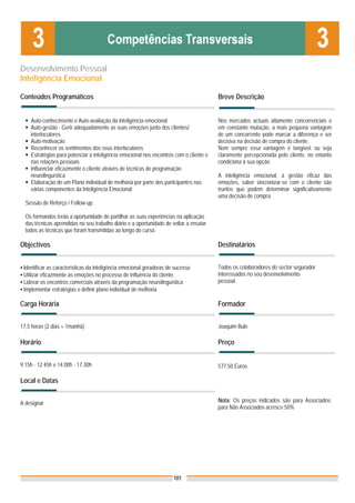 Desenvolvimento Pessoal
Inteligência Emocional

Conteúdos Programáticos                                                                 Breve Descrição


    Auto-conhecimento e Auto-avaliação da inteligência emocional                        Nos mercados actuais altamente concorrenciais e
    Auto-gestão - Gerir adequadamente as suas emoções junto dos clientes/               em constante mutação, a mais pequena vantagem
    interlocutores                                                                      de um concorrente pode marcar a diferença e ser
    Auto-motivação                                                                      decisiva na decisão de compra do cliente.
    Reconhecer os sentimentos dos seus interlocutores                                   Nem sempre essa vantagem é tangível, ou seja
    Estratégias para potenciar a inteligência emocional nos encontros com o cliente e   claramente percepcionada pelo cliente, no entanto
    nas relações pessoais                                                               condiciona a sua opção.
    Influenciar eficazmente o cliente através de técnicas de programação
    neurolinguística                                                                    A inteligência emocional, a gestão eficaz das
    Elaboração de um Plano individual de melhoria por parte dos participantes nas       emoções, saber sincronizar-se com o cliente são
    várias componentes da Inteligência Emocional                                        trunfos que podem determinar significativamente
                                                                                        uma decisão de compra.
  Sessão de Reforço / Follow-up:

  Os formandos terão a oportunidade de partilhar as suas experiências na aplicação
  das técnicas aprendidas no seu trabalho diário e a oportunidade de voltar a ensaiar
  todos as técnicas que foram transmitidas ao longo do curso.

Objectivos                                                                              Destinatários


▪ Identificar as características da inteligência emocional geradoras de sucesso         Todos os colaboradores do sector segurador
▪ Utilizar eficazmente as emoções no processo de influência do cliente.                 interessados no seu desenvolvimento
▪ Liderar os encontros comerciais através da programação neurolinguística               pessoal.
▪ Implementar estratégias e definir plano individual de melhoria

Carga Horária                                                                           Formador


17,5 horas (2 dias + 1manhã)                                                            Joaquim Bule

Horário                                                                                 Preço


9.15h - 12.45h e 14.00h - 17.30h                                                        577,50 Euros

Local e Datas


A designar                                                                              Nota: Os preços indicados são para Associados;
                                                                                        para Não Associados acresce 50%




                                                                       101
 