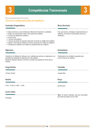 Desenvolvimento Pessoal
Técnicas Comportamentais de Auditores

Conteúdos Programáticos                                                                 Breve Descrição


    Auto-consciência e auto-controlo para influenciar eficazmente os auditados          Este curso oferece estratégias comportamentais em
    Análise da comunicação verbal e não-verbal numa auditoria                           auditorias. As técnicas são praticadas através de
    Técnicas de diálogo para auditores                                                  simulações.
    Escuta activa
    Técnicas interrogativas
    Técnicas de gestão de situações potenciais de tensão ou conflito numa auditoria
    Análise e discussão de situações concretas, potenciais de conflito nas auditorias
    Simulação de auditorias com análise do comportamento dos auditores


Objectivos                                                                              Destinatários


Estabelecer um diálogo de confiança com o auditado que promova a cooperação e um        Colaboradores da actividade seguradora que
entendimento adequado dos objectivos de uma auditoria.                                  exercem funções de auditoria.
Reagir em situações adversas, de forma a concluir uma auditoria de forma eficaz e
eficiente.


Carga Horária                                                                           Formador


14 horas (2 dias)                                                                       Joaquim Bule



Horário                                                                                 Preço


9.15h - 12.45h e 14.00h - 17.30h                                                        462,00 Euros


Local e Datas
                                                                                        Nota: Os preços indicados são para Associados;
                                                                                        para Não Associados acresce 50%
A designar




                                                                     104
 