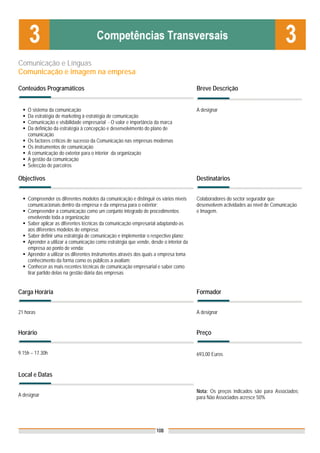 Comunicação e Línguas
Comunicação e imagem na empresa

Conteúdos Programáticos                                                                Breve Descrição


    O sistema da comunicação                                                           A designar
    Da estratégia de marketing à estratégia de comunicação
    Comunicação e visibilidade empresarial - O valor e importância da marca
    Da definição da estratégia à concepção e desenvolvimento do plano de
    comunicação
    Os factores críticos de sucesso da Comunicação nas empresas modernas
    Os instrumentos de comunicação
    A comunicação do exterior para o interior da organização
    A gestão da comunicação
    Selecção de parceiros

Objectivos                                                                             Destinatários


    Compreender os diferentes modelos da comunicação e distinguir os vários níveis     Colaboradores do sector segurador que
    comunicacionais dentro da empresa e da empresa para o exterior;                    desenvolvem actividades ao nível de Comunicação
    Compreender a comunicação como um conjunto integrado de procedimentos              e Imagem.
    envolvendo toda a organização;
    Saber aplicar as diferentes técnicas da comunicação empresarial adaptando-as
    aos diferentes modelos de empresa;
    Saber definir uma estratégia de comunicação e implementar o respectivo plano;
    Aprender a utilizar a comunicação como estratégia que vende, desde o interior da
    empresa ao ponto de venda;
    Aprender a utilizar os diferentes instrumentos através dos quais a empresa toma
    conhecimento da forma como os públicos a avaliam;
    Conhecer as mais recentes técnicas de comunicação empresarial e saber como
    tirar partido delas na gestão diária das empresas


Carga Horária                                                                          Formador


21 horas                                                                               A designar


Horário                                                                                Preço


9.15h – 17.30h                                                                         693,00 Euros


Local e Datas

                                                                                       Nota: Os preços indicados são para Associados;
A designar                                                                             para Não Associados acresce 50%




                                                                    108
 