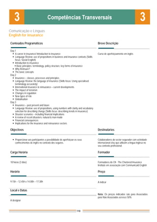 Comunicação e Línguas
English for insurance

Conteúdos Programáticos                                                               Breve Descrição

Day 1
    A career in insurance/ Introduction to insurance                                  Curso de aperfeiçoamento em inglês
    Language Review: use of prepositions in business and insurance contexts (Skills
    focus: Social English)
    Introduction to insurance
      Basic principles: terminology, policy structure, key forms of insurance
    Why Reinsure?
    The basic concepts
Day 2
    Insurance – classes, processes and principles
    Language Review: the language of insurance (Skills focus: Using specialised
    terminology accurately)
    International insurance & reinsurance – current developments
    The impact of terrorism
    Changes in regulation
    New types of risk
    Globalisation
Day 3
    Insurance – past present and future
    Language Review: use of prepositions, using numbers with clarity and vocabulary
    selection for describing change (Skills focus: describing trends in insurance)
    Disaster scenarios – including financial implications
    A review of recent disasters: natural & man-made
    Financial consequences
    Implications for the insurance and reinsurance sectors

Objectivos                                                                            Destinatários


    Proporcionar aos participantes a possibilidade de aperfeiçoar os seus             Colaboradores do sector segurador com actividade
    conhecimentos de inglês no contexto dos seguros.                                  internacional e/ou que utilizam a língua inglesa no
                                                                                      seu contexto profissional.

Carga Horária                                                                         Formador


18 horas (3 dias)                                                                     Formadores do CII - The Chartered Insurance
                                                                                      Institute em associação com Communicaid English

Horário                                                                               Preço


9.15h – 12.45h e 14.00h – 17.30h                                                      A indicar


Local e Datas
                                                                                      Nota: Os preços indicados são para Associados;
                                                                                      para Não Associados acresce 50%
A designar



                                                                   110
 