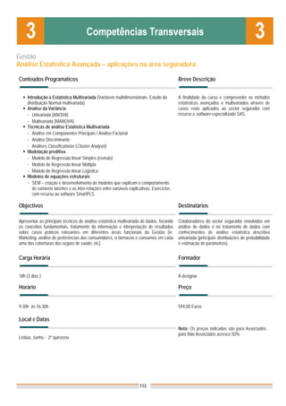 Gestão
Análise Estatística Avançada – aplicações na área seguradora

Conteúdos Programáticos                                                                      Breve Descrição


     Introdução à Estatística Multivariada (Variáveis multidimensionais. Estudo da           A finalidade do curso é compreender os métodos
     distribuição Normal multivariada)                                                       estatísticos avançados e multivariados através de
     Analise da Variância                                                                    casos reais aplicados ao sector segurador com
     - Univariada (ANOVA)                                                                    recurso a software especializado SAS.
     - Multivariada (MANOVA)
     Técnicas de análise Estatística Multivariada
     - Análise em Componentes Principais / Análise Factorial
     - Análise Discriminante
     - Análises Classificatórias (Cluster Analysis)
     Modelação preditiva
     - Modelo de Regressão linear Simples (revisão)
     - Modelo de Regressão linear Múltipla
     - Modelo de Regressão linear Logística
     Modelos de equações estruturais
     - SEM – criação e desenvolvimento de modelos que explicam o comportamento
        de variáveis latentes e as inter-relações entre variáveis explicativas. Exercícios
        com recurso ao software SmartPLS.

Objectivos                                                                                   Destinatários

Apresentar as principais técnicas de análise estatística multivariada de dados, focando      Colaboradores do sector segurador envolvidos em
os conceitos fundamentais, tratamento da informação e interpretação de resultados            análise de dados e no tratamento de dados com
sobre casos práticos relevantes em diferentes áreas funcionais da Gestão (ie:                conhecimentos de análise estatística descritiva
Marketing: análise de preferências dos consumidores, o fármacos e consumos em cada           univariada (principais distribuições de probabilidade
uma das coberturas dos seguro de saúde, etc).                                                e estimação de parâmetros).


Carga Horária                                                                                Formador


18h (3 dias )                                                                                A designar

Horário                                                                                      Preço


9.30h às 16.30h                                                                              594,00 Euros

Local e Datas
                                                                                             Nota: Os preços indicados são para Associados;
                                                                                             para Não Associados acresce 50%
Lisboa, Junho - 2ª quinzena




                                                                       113
 