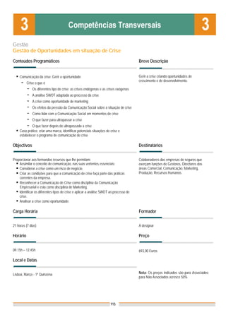 Gestão
Gestão de Oportunidades em situação de Crise
Conteúdos Programáticos                                                                Breve Descrição


    Comunicação da crise: Gerir a oportunidade                                         Gerir a crise criando oportunidades de
                                                                                       crescimento e de desenvolvimento.
     -    Crise o que é
          -   Os diferentes tipo de crise: as crises endógenas e as crises exógenas
          -   A análise SWOT adaptada ao processo da crise
          -   A crise como oportunidade de marketing
          -   Os efeitos da pressão da Comunicação Social sobre a situação de crise
          -   Como lidar com a Comunicação Social em momentos de crise
          -   O que fazer para ultrapassar a crise
          -  O que fazer depois de ultrapassada a crise
    Caso prático: criar uma marca, identificar potenciais situações de crise e
    estabelecer o programa de comunicação de crise

Objectivos                                                                             Destinatários


Proporcionar aos formandos recursos que lhe permitam:                                  Colaboradores das empresas de seguros que
    Assimilar o conceito de comunicação, nas suas vertentes essenciais:                exerçam funções de Gestores, Directores das
    Considerar a crise como um risco de negócio.                                       áreas Comercial, Comunicação, Marketing,
    Criar as condições para que a comunicação de crise faça parte das práticas         Produção, Recursos Humanos.
    correntes da empresa.
    Reconhecer a Comunicação de Crise como disciplina da Comunicação
    Empresarial e esta como disciplina de Marketing.
    Identificar os diferentes tipos de crise e aplicar a análise SWOT ao processo de
    crise.
    Analisar a crise como oportunidade.

Carga Horária                                                                          Formador


21 horas (7 dias)                                                                      A designar

Horário                                                                                Preço


09.15h – 12.45h                                                                        693,00 Euros

Local e Datas


Lisboa, Março - 1ª Quinzena                                                            Nota: Os preços indicados são para Associados;
                                                                                       para Não Associados acresce 50%




                                                                       115
 